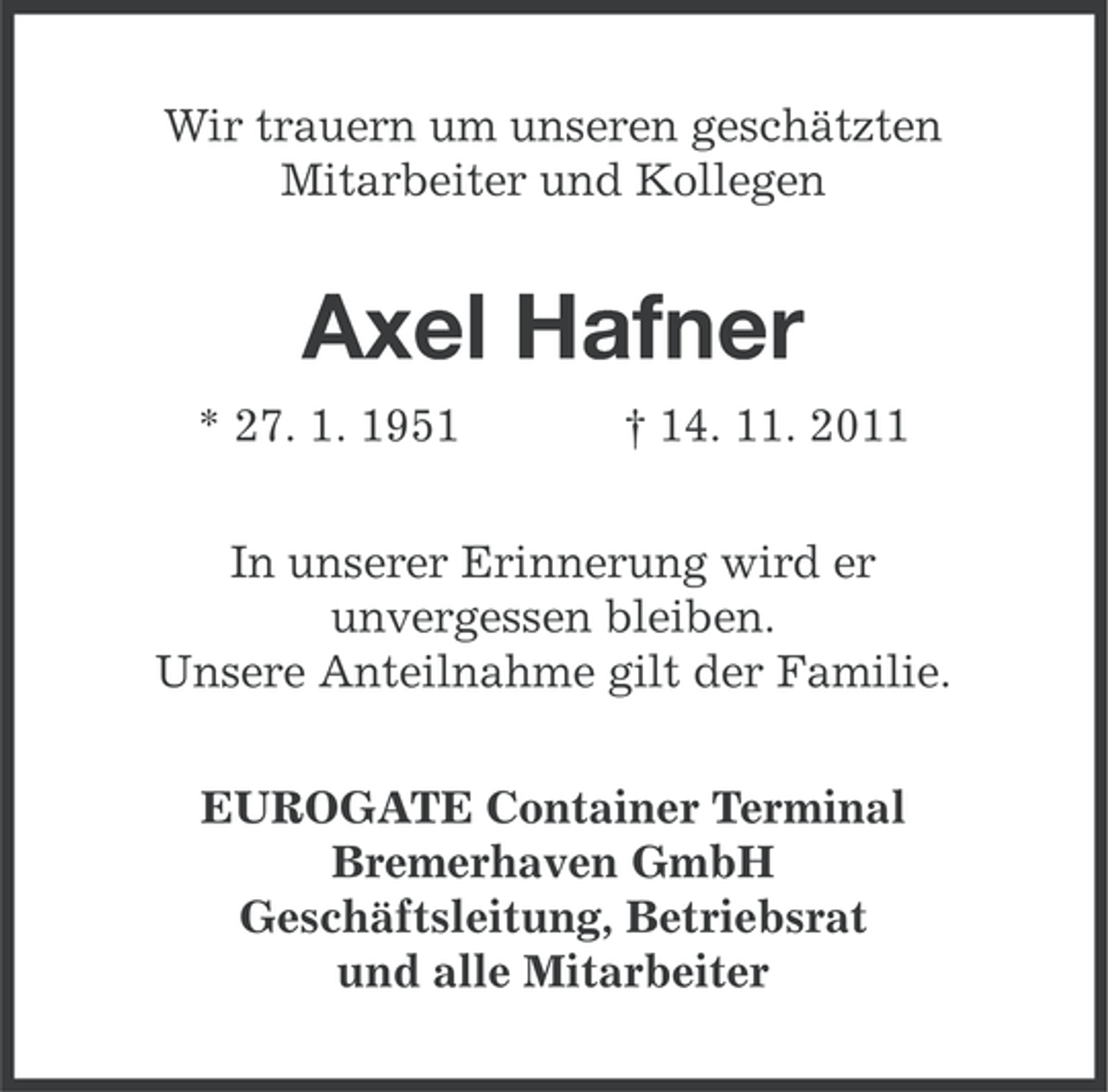 <p>Wir trauern um unseren geschätzten<br />Mitarbeiter und Kollegen</p><p>Axel Hafner<br />* 27. 1. 1951</p><p>† 14. 11. 2011</p><p>In unserer Erinnerung wird er<br />unvergessen bleiben.<br />Unsere Anteilnahme gilt der Familie.<br />EUROGATE Container Terminal<br />Bremerhaven GmbH<br />Geschäftsleitung, Betriebsrat<br />und alle Mitarbeiter</p>