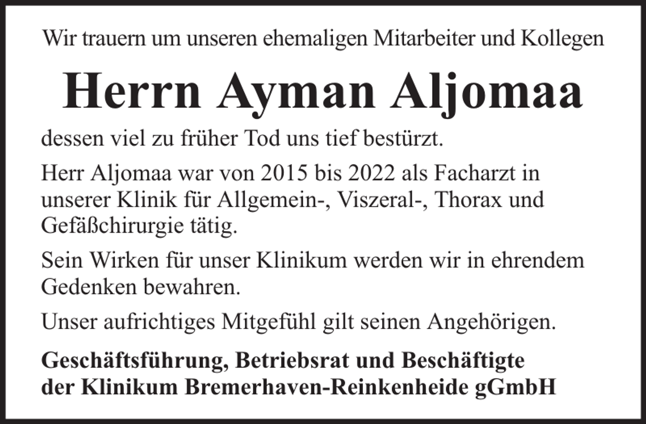 <p>Wir trauern um unseren ehemaligen Mitarbeiter und Kollegen</p><p>Herrn Ayman Aljomaa</p><p>dessen viel zu früher Tod uns tief bestürzt.<br />Herr Aljomaa war von 2015 bis 2022 als Facharzt in<br />unserer Klinik für Allgemein-, Viszeral-, Thorax und<br />Gefäßchirurgie tätig.<br />Sein Wirken für unser Klinikum werden wir in ehrendem<br />Gedenken bewahren.<br />Unser aufrichtiges Mitgefühl gilt seinen Angehörigen.<br />Geschäftsführung, Betriebsrat und Beschäftigte<br />der Klinikum Bremerhaven-Reinkenheide gGmbH</p>