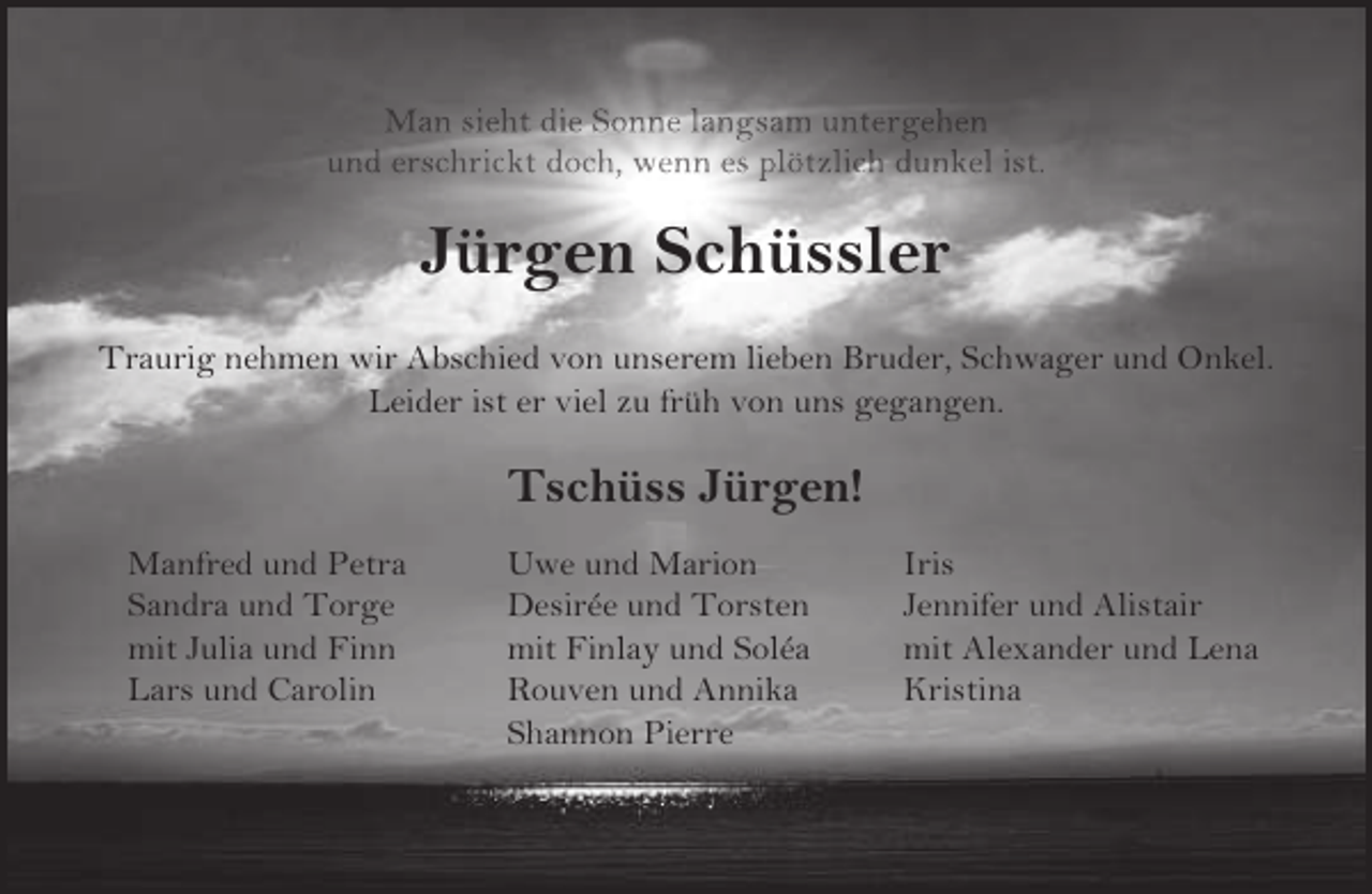 <p>Man sieht die Sonne langsam untergehen<br />und erschrickt doch, wenn es plötzlich dunkel ist.</p><p>Jürgen Schüssler<br />Traurig nehmen wir Abschied von unserem lieben Bruder, Schwager und Onkel.<br />Leider ist er viel zu früh von uns gegangen.</p><p>Tschüss Jürgen!<br />Manfred und Petra<br />Sandra und Torge<br />mit Julia und Finn<br />Lars und Carolin</p><p>Uwe und Marion<br />Desirée und Torsten<br />mit Finlay und Soléa<br />Rouven und Annika<br />Shannon Pierre</p><p>Iris<br />Jennifer und Alistair<br />mit Alexander und Lena<br />Kristina</p>