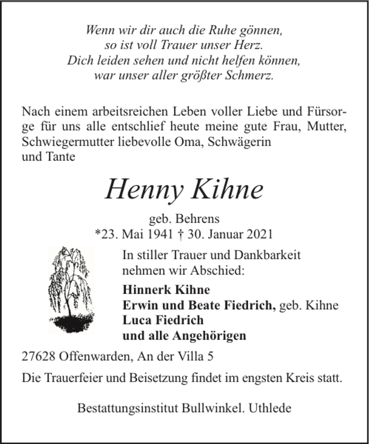 <p>Wenn wir dir auch die Ruhe gönnen,<br />so ist voll Trauer unser Herz.<br />Dich leiden sehen und nicht helfen können,<br />war unser aller größter Schmerz.<br />Nach einem arbeitsreichen Leben voller Liebe und Fürsorge für uns alle entschlief heute meine gute Frau, Mutter,<br />Schwiegermutter liebevolle Oma, Schwägerin<br />und Tante</p><p>Henny Kihne<br />geb. Behrens<br />*23. Mai 1941 † 30. Januar 2021<br />In stiller Trauer und Dankbarkeit<br />nehmen wir Abschied:<br />Hinnerk Kihne<br />Erwin und Beate Fiedrich, geb. Kihne<br />Luca Fiedrich<br />und alle Angehörigen<br />27628 Offenwarden, An der Villa 5<br />Die Trauerfeier und Beisetzung findet im engsten Kreis statt.<br />Bestattungsinstitut Bullwinkel. Uthlede</p>
