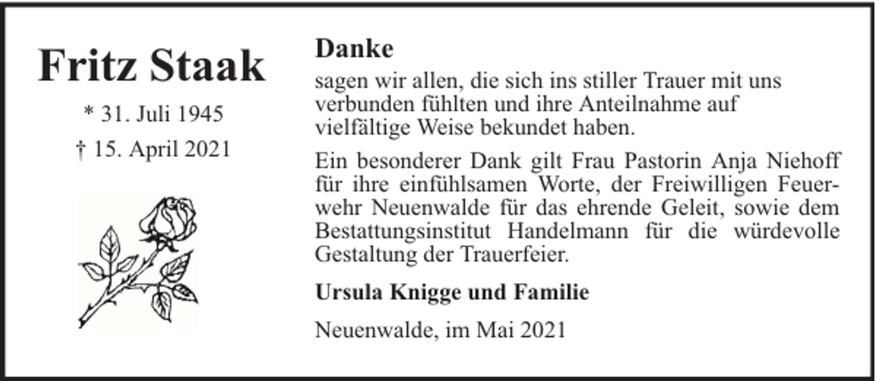 <p>Fritz Staak<br />* 31. Juli 1945<br />† 15. April 2021</p><p>Danke</p><p>sagen wir allen, die sich ins stiller Trauer mit uns<br />verbunden fühlten und ihre Anteilnahme auf<br />vielfältige Weise bekundet haben.<br />Ein besonderer Dank gilt Frau Pastorin Anja Niehoff<br />für ihre einfühlsamen Worte, der Freiwilligen Feuerwehr Neuenwalde für das ehrende Geleit, sowie dem<br />Bestattungsinstitut Handelmann für die würdevolle<br />Gestaltung der Trauerfeier.<br />Ursula Knigge und Familie<br />Neuenwalde, im Mai 2021</p>