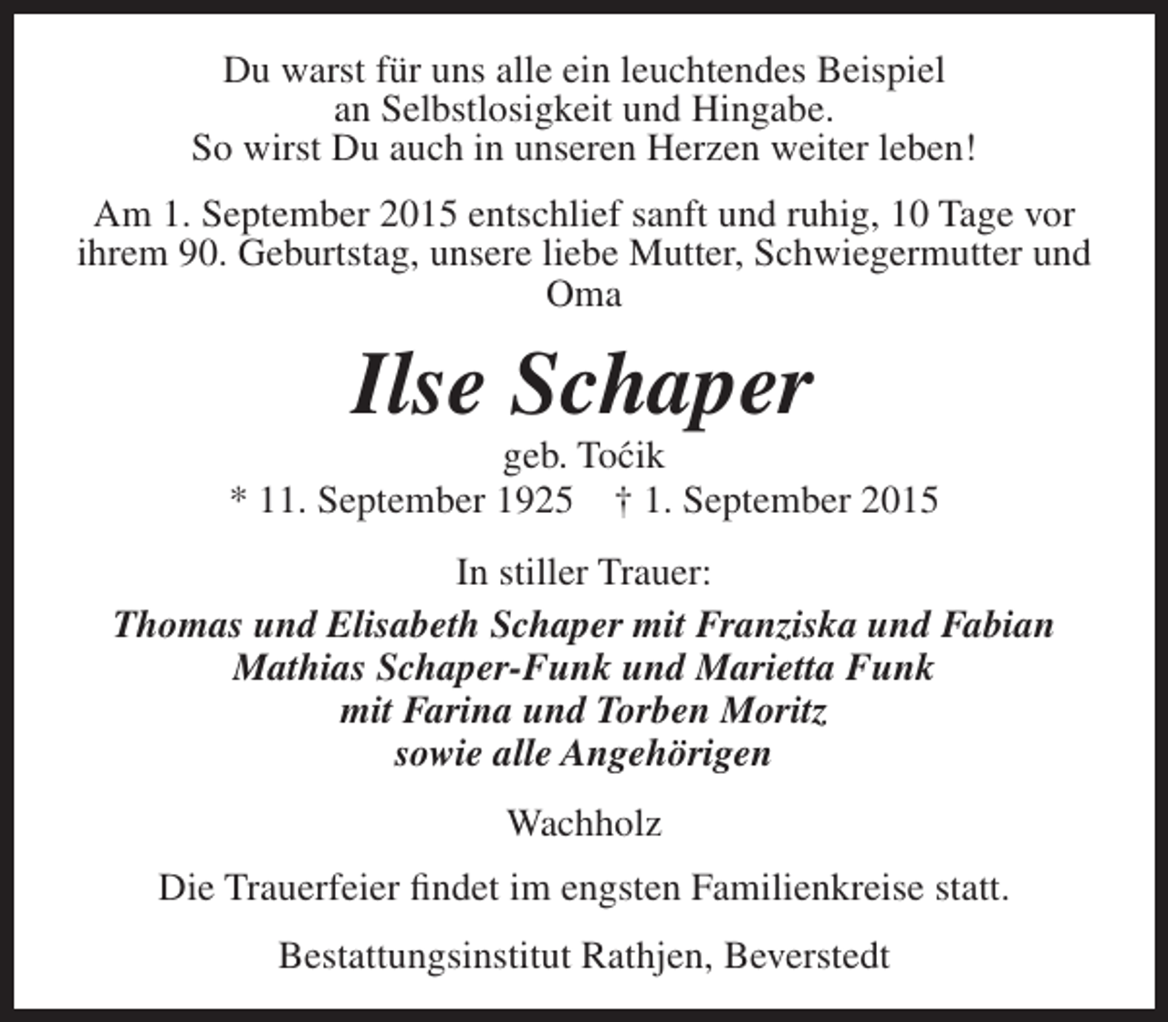 <p>Du warst für uns alle ein leuchtendes Beispiel<br />an Selbstlosigkeit und Hingabe.<br />So wirst Du auch in unseren Herzen weiter leben!<br />Am 1. September 2015 entschlief sanft und ruhig, 10 Tage vor<br />ihrem 90. Geburtstag, unsere liebe Mutter, Schwiegermutter und<br />Oma</p><p>Ilse Schaper</p><p>geb. To´ ik<br />c<br />* 11. September 1925 † 1. September 2015<br />In stiller Trauer:<br />Thomas und Elisabeth Schaper mit Franziska und Fabian<br />Mathias Schaper-Funk und Marietta Funk<br />mit Farina und Torben Moritz<br />sowie alle Angehörigen<br />Wachholz<br />Die Trauerfeier findet im engsten Familienkreise statt.<br />Bestattungsinstitut Rathjen, Beverstedt</p>