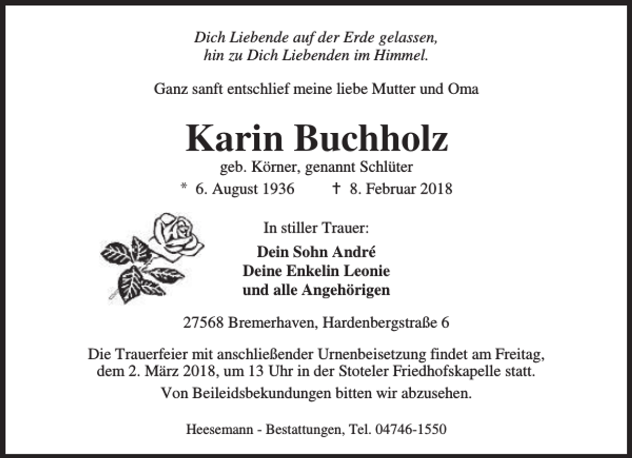 <p>Dich Liebende auf der Erde gelassen,<br />hin zu Dich Liebenden im Himmel.<br />Ganz sanft entschlief meine liebe Mutter und Oma</p><p>Karin Buchholz</p><p>geb. Körner, genannt Schlüter<br />* 6. August 1936<br />B 8. Februar 2018<br />In stiller Trauer:<br />Dein Sohn André<br />Deine Enkelin Leonie<br />und alle Angehörigen<br />27568 Bremerhaven, Hardenbergstraße 6<br />Die Trauerfeier mit anschließender Urnenbeisetzung findet am Freitag,<br />dem 2. März 2018, um 13 Uhr in der Stoteler Friedhofskapelle statt.<br />Von Beileidsbekundungen bitten wir abzusehen.<br />Heesemann - Bestattungen, Tel. 04746-1550</p>