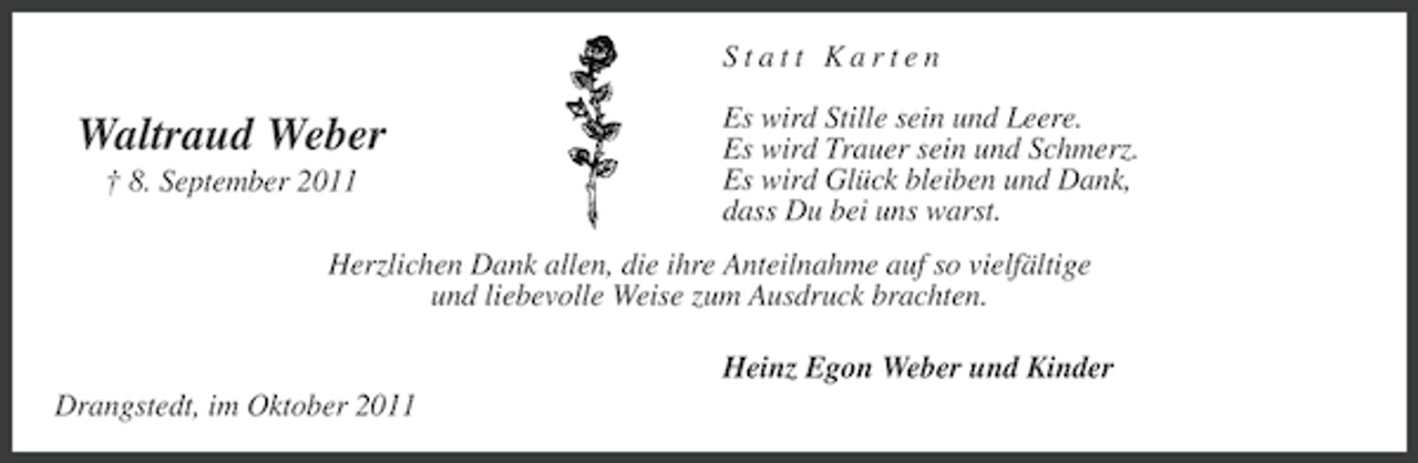 <p>Statt Karten</p><p>Waltraud Weber<br />† 8. September 2011</p><p>Es wird Stille sein und Leere.<br />Es wird Trauer sein und Schmerz.<br />Es wird Glück bleiben und Dank,<br />dass Du bei uns warst.</p><p>Herzlichen Dank allen, die ihre Anteilnahme auf so vielfältige<br />und liebevolle Weise zum Ausdruck brachten.<br />Heinz Egon Weber und Kinder<br />Drangstedt, im Oktober 2011</p>
