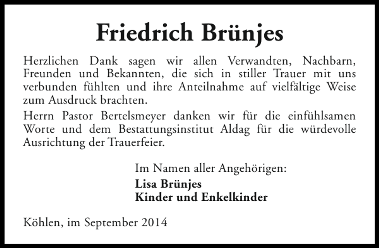 <p>Friedrich Brünjes<br />Herzlichen Dank sagen wir allen Verwandten, Nachbarn,<br />Freunden und Bekannten, die sich in stiller Trauer mit uns<br />verbunden fühlten und ihre Anteilnahme auf vielfältige Weise<br />zum Ausdruck brachten.<br />Herrn Pastor Bertelsmeyer danken wir für die einfühlsamen<br />Worte und dem Bestattungsinstitut Aldag für die würdevolle<br />Ausrichtung der Trauerfeier.<br />Im Namen aller Angehörigen:<br />Lisa Brünjes<br />Kinder und Enkelkinder<br />Köhlen, im September 2014</p>
