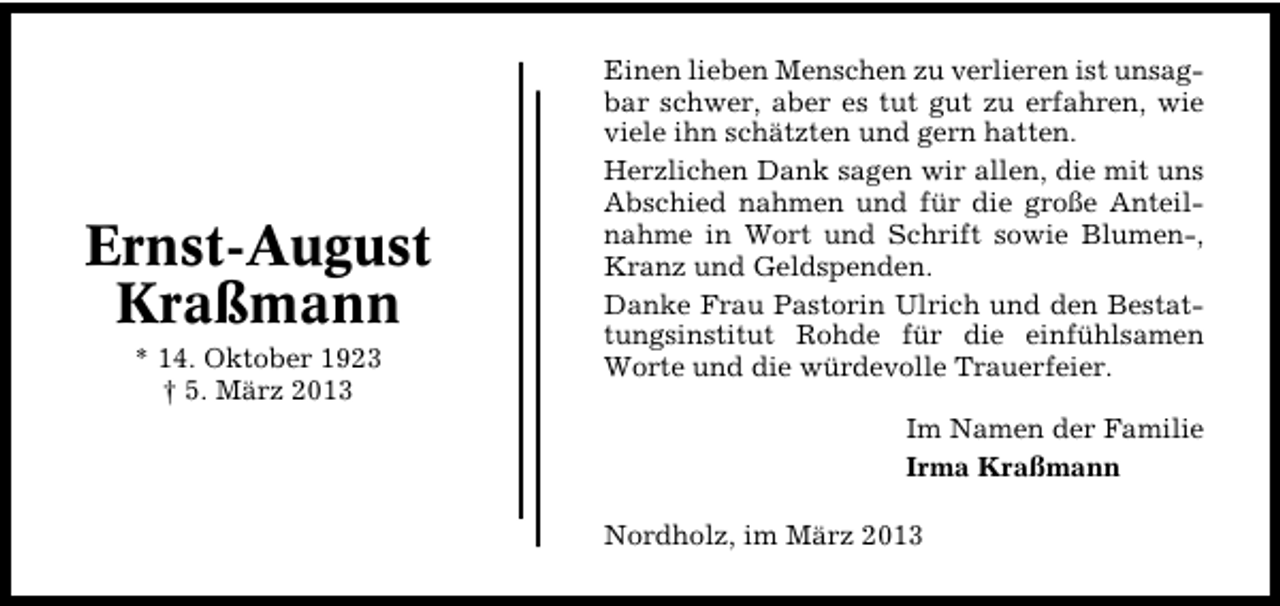 <p>Ernst�August<br />Kraßmann<br />* 14. Oktober 1923<br />† 5. März 2013</p><p>Einen lieben Menschen zu verlieren ist unsag�<br />bar schwer, aber es tut gut zu erfahren, wie<br />viele ihn schätzten und gern hatten.<br />Herzlichen Dank sagen wir allen, die mit uns<br />Abschied nahmen und für die große Anteil�<br />nahme in Wort und Schrift sowie Blumen�,<br />Kranz und Geldspenden.<br />Danke Frau Pastorin Ulrich und den Bestat�<br />tungsinstitut Rohde für die einfühlsamen<br />Worte und die würdevolle Trauerfeier.<br />Im Namen der Familie<br />Irma Kraßmann<br />Nordholz, im März 2013</p>