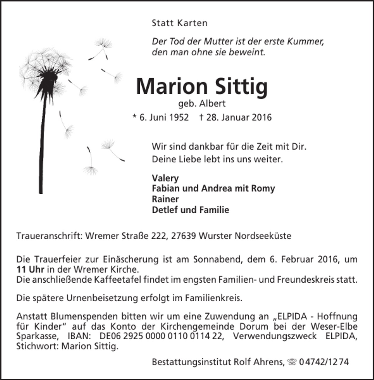 <p>Statt Karten<br />Der Tod der Mutter ist der erste Kummer,<br />den man ohne sie beweint.</p><p>Marion Sittig</p><p>geb. Albert<br />* 6. Juni 1952 † 28. Januar 2016<br />Wir sind dankbar für die Zeit mit Dir.<br />Deine Liebe lebt ins uns weiter.<br />Valery<br />Fabian und Andrea mit Romy<br />Rainer<br />Detlef und Familie<br />Traueranschrift: Wremer Straße 222, 27639 Wurster Nordseeküste<br />Die Trauerfeier zur Einäscherung ist am Sonnabend, dem 6. Februar 2016, um<br />11 Uhr in der Wremer Kirche.<br />Die anschließende Kaffeetafel findet im engsten Familien- und Freundeskreis statt.<br />Die spätere Urnenbeisetzung erfolgt im Familienkreis.<br />Anstatt Blumenspenden bitten wir um eine Zuwendung an „ELPIDA - Hoffnung<br />für Kinder“ auf das Konto der Kirchengemeinde Dorum bei der Weser-Elbe<br />Sparkasse, IBAN: DE06 2925 00011114 22, Verwendungszweck ELPIDA,<br />Stichwort: Marion Sittig.<br />Bestattungsinstitut Rolf Ahrens,  0 4742/12 74</p>