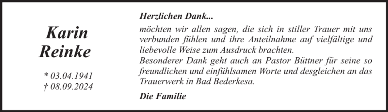 <p>Karin<br />Reinke<br />* 03.04.1941<br />† 08.09.2024</p><p>Herzlichen Dank...<br />möchten wir allen sagen, die sich in stiller Trauer mit uns<br />verbunden fühlen und ihre Anteilnahme auf vielfältige und<br />liebevolle Weise zum Ausdruck brachten.<br />Besonderer Dank geht auch an Pastor Büttner für seine so<br />freundlichen und einfühlsamen Worte und desgleichen an das<br />Trauerwerk in Bad Bederkesa.<br />Die Familie</p>