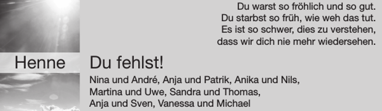 <p>Du warst so fröhlich und so gut.<br />Du starbst so früh, wie weh das tut.<br />Es ist so schwer, dies zu verstehen,<br />dass wir dich nie mehr wiedersehen.</p><p>Henne</p><p>Du fehlst!</p><p>Nina und André, Anja und Patrik, Anika und Nils,<br />Martina und Uwe, Sandra und Thomas,<br />Anja und Sven, Vanessa und Michael</p>