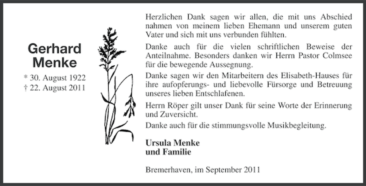<p>Gerhard<br />Menke<br />* 30. August 1922<br />† 22. August 2011</p><p>Herzlichen Dank sagen wir allen, die mit uns Abschied<br />nahmen von meinem lieben Ehemann und unserem guten<br />Vater und sich mit uns verbunden fühlten.<br />Danke auch für die vielen schriftlichen Beweise der<br />Anteilnahme. Besonders danken wir Herrn Pastor Colmsee<br />für die bewegende Aussegnung.<br />Danke sagen wir den Mitarbeitern des Elisabeth-Hauses für<br />ihre aufopferungs- und liebevolle Fürsorge und Betreuung<br />unseres lieben Entschlafenen.<br />Herrn Röper gilt unser Dank für seine Worte der Erinnerung<br />und Zuversicht.<br />Danke auch für die stimmungsvolle Musikbegleitung.</p><p>Ursula Menke<br />und Familie<br />Bremerhaven, im September 2011</p>