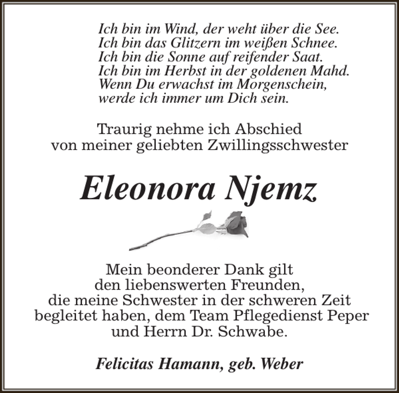 <p>Ich bin im Wind, der weht über die See.<br />Ich bin das Glitzern im weißen Schnee.<br />Ich bin die Sonne auf reifender Saat.<br />Ich bin im Herbst in der goldenen Mahd.<br />Wenn Du erwachst im Morgenschein,<br />werde ich immer um Dich sein.<br />Traurig nehme ich Abschied<br />von meiner geliebten Zwillingsschwester</p><p>Eleonora Njemz<br />Mein beonderer Dank gilt<br />den liebenswerten Freunden,<br />die meine Schwester in der schweren Zeit<br />begleitet haben, dem Team Pflegedienst Peper<br />und Herrn Dr. Schwabe.</p><p>Felicitas Hamann, geb. Weber</p>