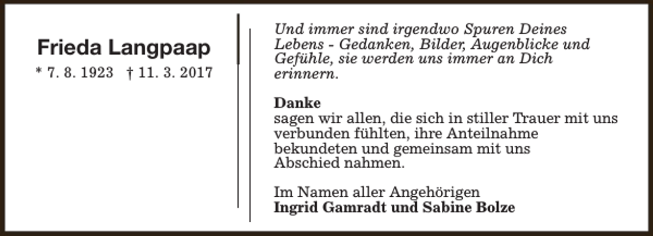 <p>Frieda Langpaap<br />* 7. 8. 1923 † 11. 3. 2017</p><p>Und immer sind irgendwo Spuren Deines<br />Lebens - Gedanken, Bilder, Augenblicke und<br />Gefühle, sie werden uns immer an Dich<br />erinnern.<br />Danke<br />sagen wir allen, die sich in stiller Trauer mit uns<br />verbunden fühlten, ihre Anteilnahme<br />bekundeten und gemeinsam mit uns<br />Abschied nahmen.<br />Im Namen aller Angehörigen<br />Ingrid Gamradt und Sabine Bolze</p>