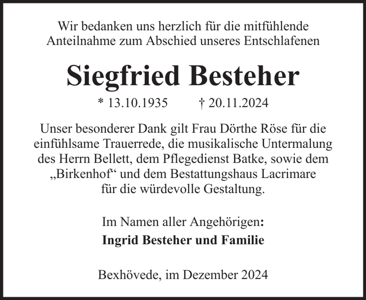 <p>Wir bedanken uns herzlich für die mitfühlende<br />Anteilnahme zum Abschied unseres Entschlafenen</p><p>Siegfried Besteher<br />* 13.10.1935</p><p>† 20.11.2024</p><p>Unser besonderer Dank gilt Frau Dörthe Röse für die<br />einfühlsame Trauerrede, die musikalische Untermalung<br />des Herrn Bellett, dem Pflegedienst Batke, sowie dem<br />„Birkenhof“ und dem Bestattungshaus Lacrimare<br />für die würdevolle Gestaltung.<br />Im Namen aller Angehörigen:<br />Ingrid Besteher und Familie<br />Bexhövede, im Dezember 2024</p>
