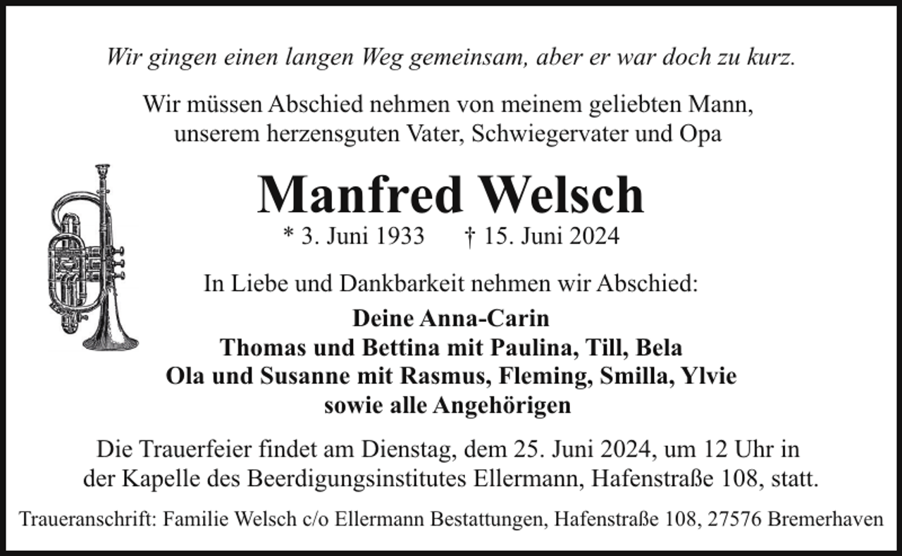 <p>Wir gingen einen langen Weg gemeinsam, aber er war doch zu kurz.<br />Wir müssen Abschied nehmen von meinem geliebten Mann,<br />unserem herzensguten Vater, Schwiegervater und Opa</p><p>Manfred Welsch<br />* 3. Juni 1933</p><p>† 15. Juni 2024</p><p>In Liebe und Dankbarkeit nehmen wir Abschied:<br />Deine Anna-Carin<br />Thomas und Bettina mit Paulina, Till, Bela<br />Ola und Susanne mit Rasmus, Fleming, Smilla, Ylvie<br />sowie alle Angehörigen<br />Die Trauerfeier findet am Dienstag, dem 25. Juni 2024, um 12 Uhr in<br />der Kapelle des Beerdigungsinstitutes Ellermann, Hafenstraße 108, statt.<br />Traueranschrift: Familie Welsch c/o Ellermann Bestattungen, Hafenstraße 108, 27576 Bremerhaven</p>