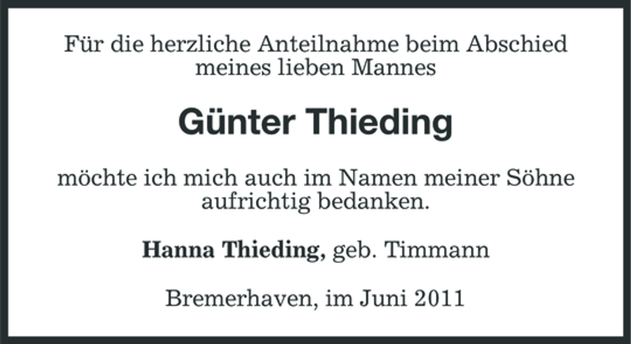 <p>Für die herzliche Anteilnahme beim Abschied meines lieben Mannes</p><p>Günter Thieding<br />möchte ich mich auch im Namen meiner Söhne aufrichtig bedanken. Hanna Thieding, geb. Timmann Bremerhaven, im Juni 2011</p>
