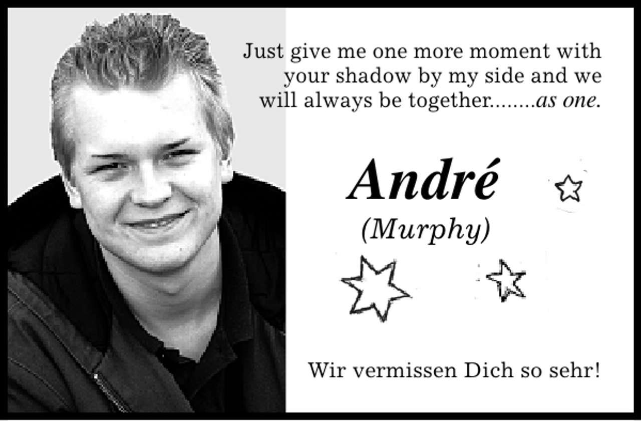 <p>Just give me one more moment with<br />your shadow by my side and we<br />will always be together........as one.</p>
<p>André<br />(Murphy)</p>
<p>Wir vermissen Dich so sehr!</p>