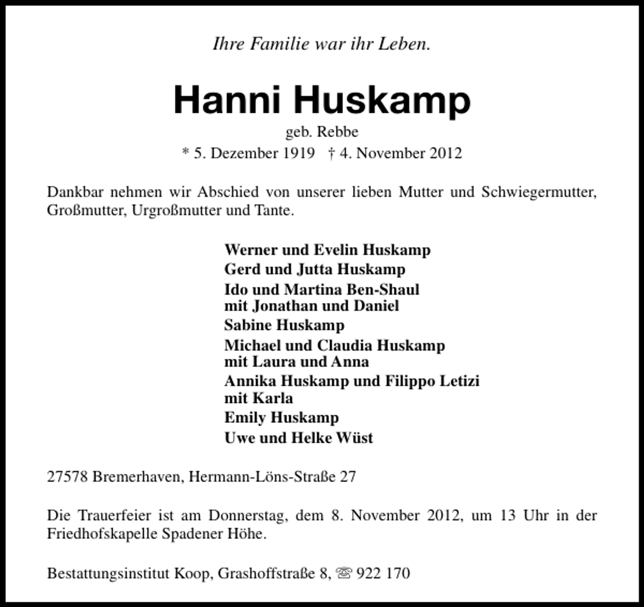 <p>Ihre Familie war ihr Leben.</p><p>Hanni Huskamp<br />geb. Rebbe<br />* 5. Dezember 1919 † 4. November 2012</p><p>Dankbar nehmen wir Abschied von unserer lieben Mutter und Schwiegermutter,<br />Großmutter, Urgroßmutter und Tante.<br />Werner und Evelin Huskamp<br />Gerd und Jutta Huskamp<br />Ido und Martina Ben-Shaul<br />mit Jonathan und Daniel<br />Sabine Huskamp<br />Michael und Claudia Huskamp<br />mit Laura und Anna<br />Annika Huskamp und Filippo Letizi<br />mit Karla<br />Emily Huskamp<br />Uwe und Helke Wüst<br />27578 Bremerhaven, Hermann-Löns-Straße 27<br />Die Trauerfeier ist am Donnerstag, dem 8. November 2012, um 13 Uhr in der<br />Friedhofskapelle Spadener Höhe.<br />Bestattungsinstitut Koop, Grashoffstraße 8, s 922 170</p>