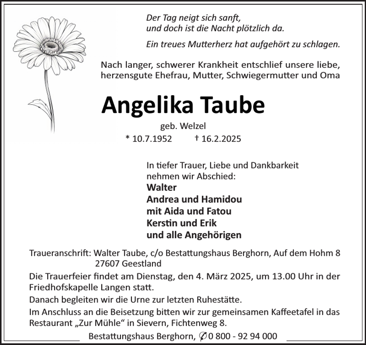 <p>Der Tag neigt sich sanj,<br />und doch ist die Nacht plötzlich da.<br />Ein treues Mu×erherz hat aufgehört zu schlagen.<br />NacR langer, scRwerer KrankReit entscRlief unsere liebe,<br />Rerzensgute ERefrau, Mu×er, ScRwiegermu×er und Oma</p><p>Angelika Taube<br />geb. Welzel<br />* 10.7.1952<br />† 16.2.2025</p><p>In ¼efer Trauer, Liebe und Dankbarkeit<br />neRmen wir AbscRied:</p><p>Walter<br />Andrea und Hamidou<br />mit Aida und Fatou<br />Kers¼n und Erik<br />und alle Angehörigen</p><p>TraueranscRrij: Walter Taube, c/o Besta×ungsRaus BergRorn, Auf dem HoRm 8<br />27607 Geestland<br />Die Trauerfeier ﬁndet am Dienstag, den 4. März 2025, um 13.00 URr in der<br />FriedRofskapelle Langen sta×.<br />DanacR begleiten wir die Urne zur letzten RuRestä×e.<br />Im AnscRluss an die Beisetzung bi×en wir zur gemeinsamen Kaﬀeetafel in das<br />Restaurant „Zur MüRleS in Sievern, FicRtenweg 8.<br />Besta×ungsRaus BergRorn, * 0 800 - 92 94 000</p>