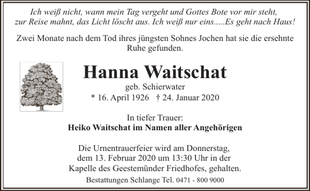 <p>Ich weiß nicht, wann mein Tag vergeht und Gottes Bote vor mir steht,<br />zur Reise mahnt, das Licht löscht aus. Ich weiß nur eins.....Es geht nach Haus!<br />Zwei Monate nach dem Tod ihres jüngsten Sohnes Jochen hat sie die ersehnte<br />Ruhe gefunden.</p><p>Hanna Waitschat<br />geb. Schierwater<br />* 16. April 1926 † 24. Januar 2020</p><p>In tiefer Trauer:<br />Heiko Waitschat im Namen aller Angehörigen<br />Die Urnentrauerfeier wird am Donnerstag,<br />dem 13. Februar 2020 um 13:30 Uhr in der<br />Kapelle des Geestemünder Friedhofes, gehalten.<br />Bestattungen Schlange Tel. 0471 - 800 9000</p>