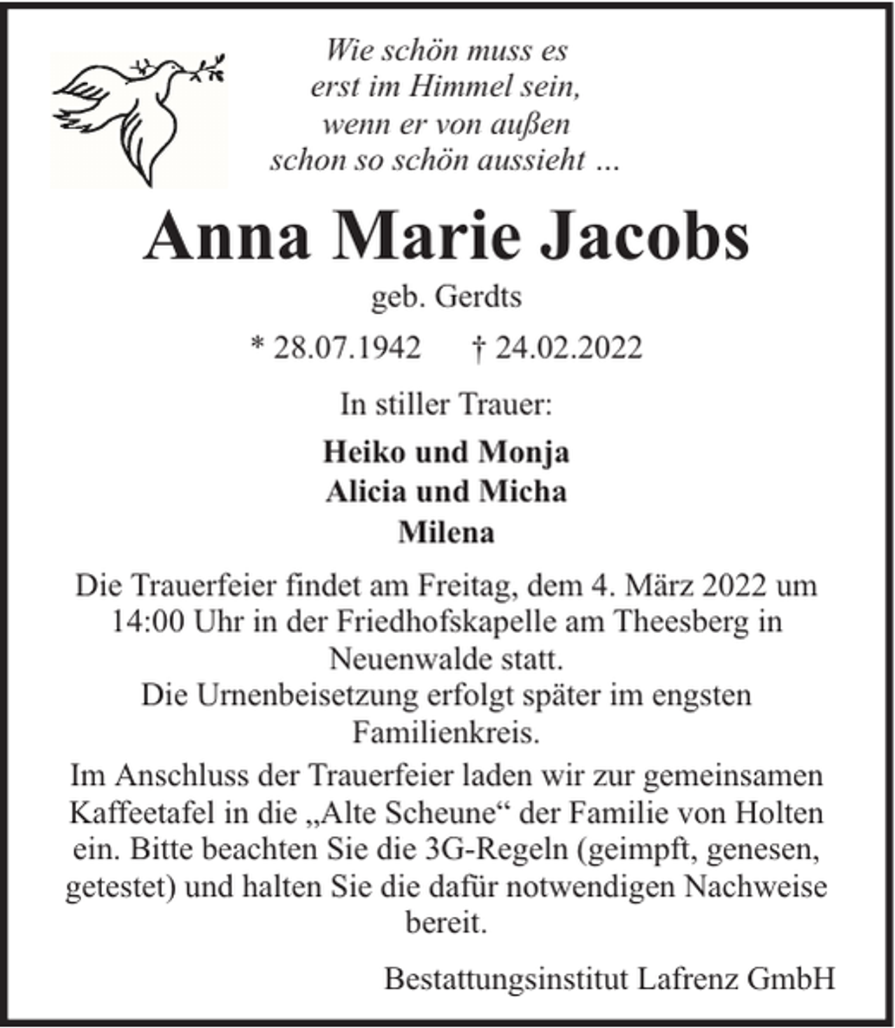 <p>Wie schön muss es<br />erst im Himmel sein,<br />wenn er von außen<br />schon so schön aussieht …</p><p>Anna Marie Jacobs<br />geb. Gerdts</p><p>* 28.07.1942</p><p>† 24.02.2022</p><p>In stiller Trauer:<br />Heiko und Monja<br />Alicia und Micha<br />Milena<br />Die Trauerfeier findet am Freitag, dem 4. März 2022 um<br />14:00 Uhr in der Friedhofskapelle am Theesberg in<br />Neuenwalde statt.<br />Die Urnenbeisetzung erfolgt später im engsten<br />Familienkreis.<br />Im Anschluss der Trauerfeier laden wir zur gemeinsamen<br />Kaffeetafel in die „Alte Scheune“ der Familie von Holten<br />ein. Bitte beachten Sie die 3G-Regeln (geimpft, genesen,<br />getestet) und halten Sie die dafür notwendigen Nachweise<br />bereit.<br />Bestattungsinstitut Lafrenz GmbH</p>