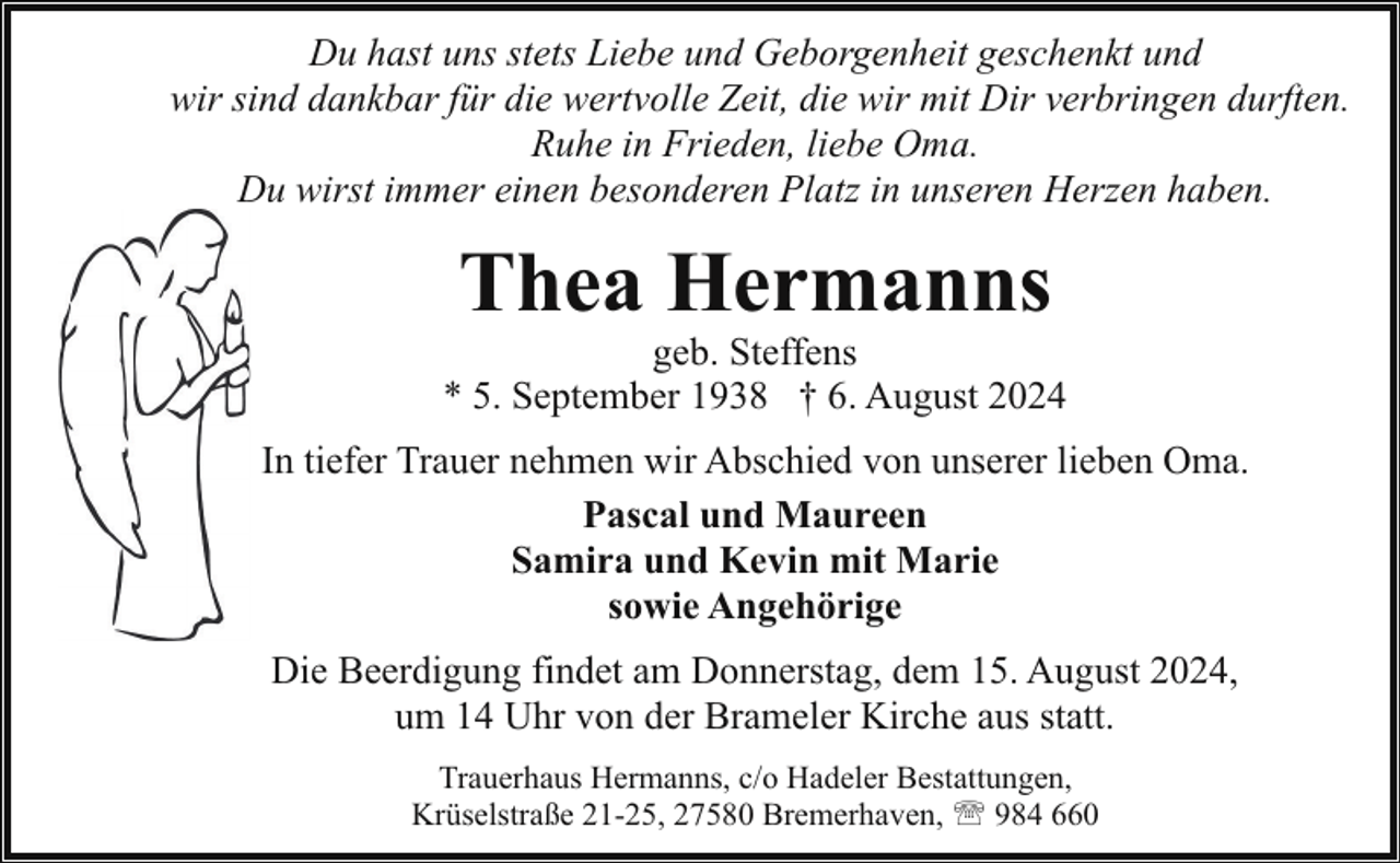 <p>Du hast uns stets Liebe und Geborgenheit geschenkt und<br />wir sind dankbar für die wertvolle Zeit, die wir mit Dir verbringen durften.<br />Ruhe in Frieden, liebe Oma.<br />Du wirst immer einen besonderen Platz in unseren Herzen haben.</p><p>Thea Hermanns</p><p>geb. Steffens<br />* 5. September 1938 † 6. August 2024<br />In tiefer Trauer nehmen wir Abschied von unserer lieben Oma.<br />Pascal und Maureen<br />Samira und Kevin mit Marie<br />sowie Angehörige<br />Die Beerdigung findet am Donnerstag, dem 15. August 2024,<br />um 14 Uhr von der Brameler Kirche aus statt.<br />Trauerhaus Hermanns, c/o Hadeler Bestattungen,<br />Krüselstraße 21-25, 27580 Bremerhaven, ' 984 660</p>