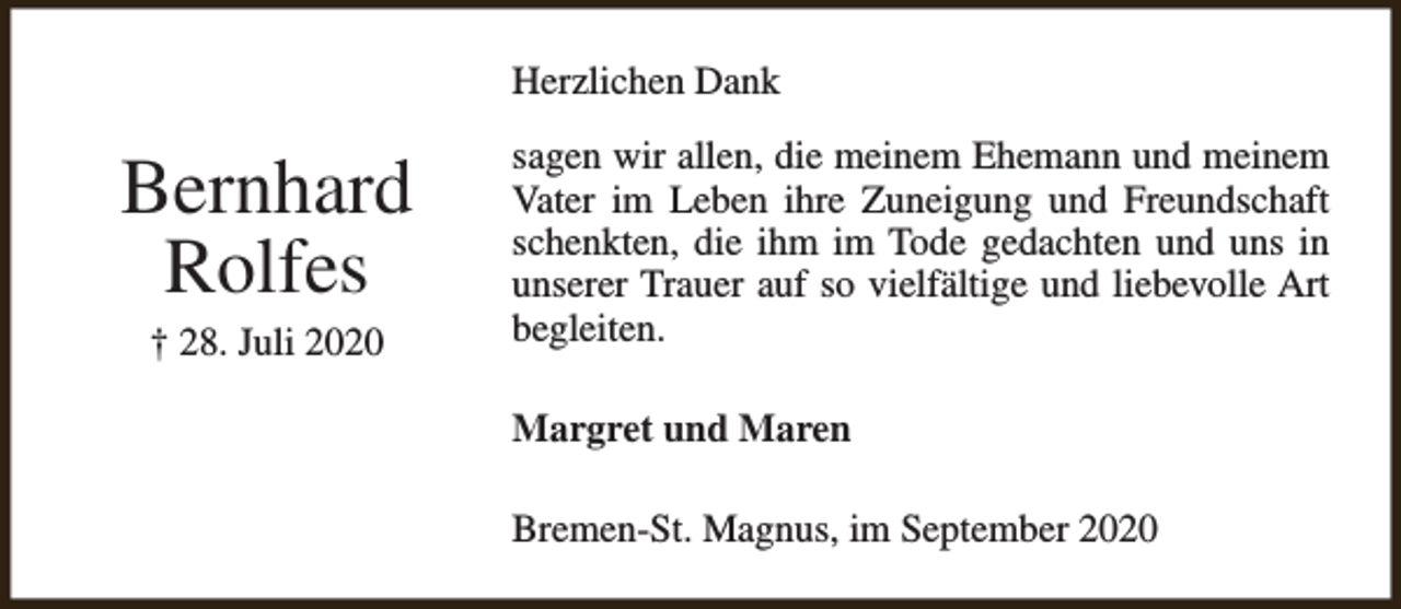 <p>Herzlichen Dank</p><p>Bernhard<br />Rolfes<br />† 28. Juli 2020</p><p>sagen wir allen, die meinem Ehemann und meinem<br />Vater im Leben ihre Zuneigung und Freundschaft<br />schenkten, die ihm im Tode gedachten und uns in<br />unserer Trauer auf so vielfältige und liebevolle Art<br />begleiten.<br />Margret und Maren<br />Bremen-St. Magnus, im September 2020</p>