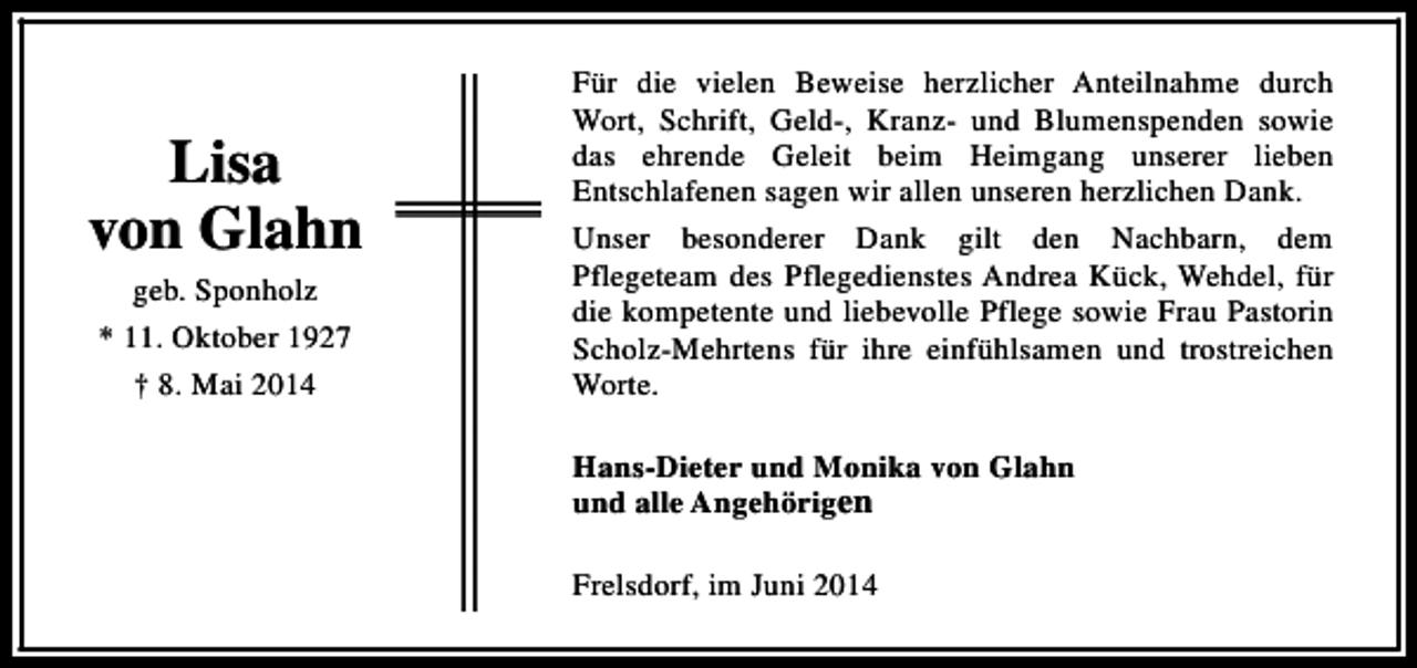 <p>Lisa<br />von Glahn<br />geb. Sponholz<br />* 11. Oktober 1927<br />† 8. Mai 2014</p><p>Für die vielen Beweise herzlicher Anteilnahme durch<br />Wort, Schrift, Geld-, Kranz- und Blumenspenden sowie<br />das ehrende Geleit beim Heimgang unserer lieben<br />Entschlafenen sagen wir allen unseren herzlichen Dank.<br />Unser besonderer Dank gilt den Nachbarn, dem<br />Pflegeteam des Pflegedienstes Andrea Kück, Wehdel, für<br />die kompetente und liebevolle Pflege sowie Frau Pastorin<br />Scholz-Mehrtens für ihre einfühlsamen und trostreichen<br />Worte.<br />Hans-Dieter und Monika von Glahn<br />und alle Angehörigen<br />Frelsdorf, im Juni 2014</p>