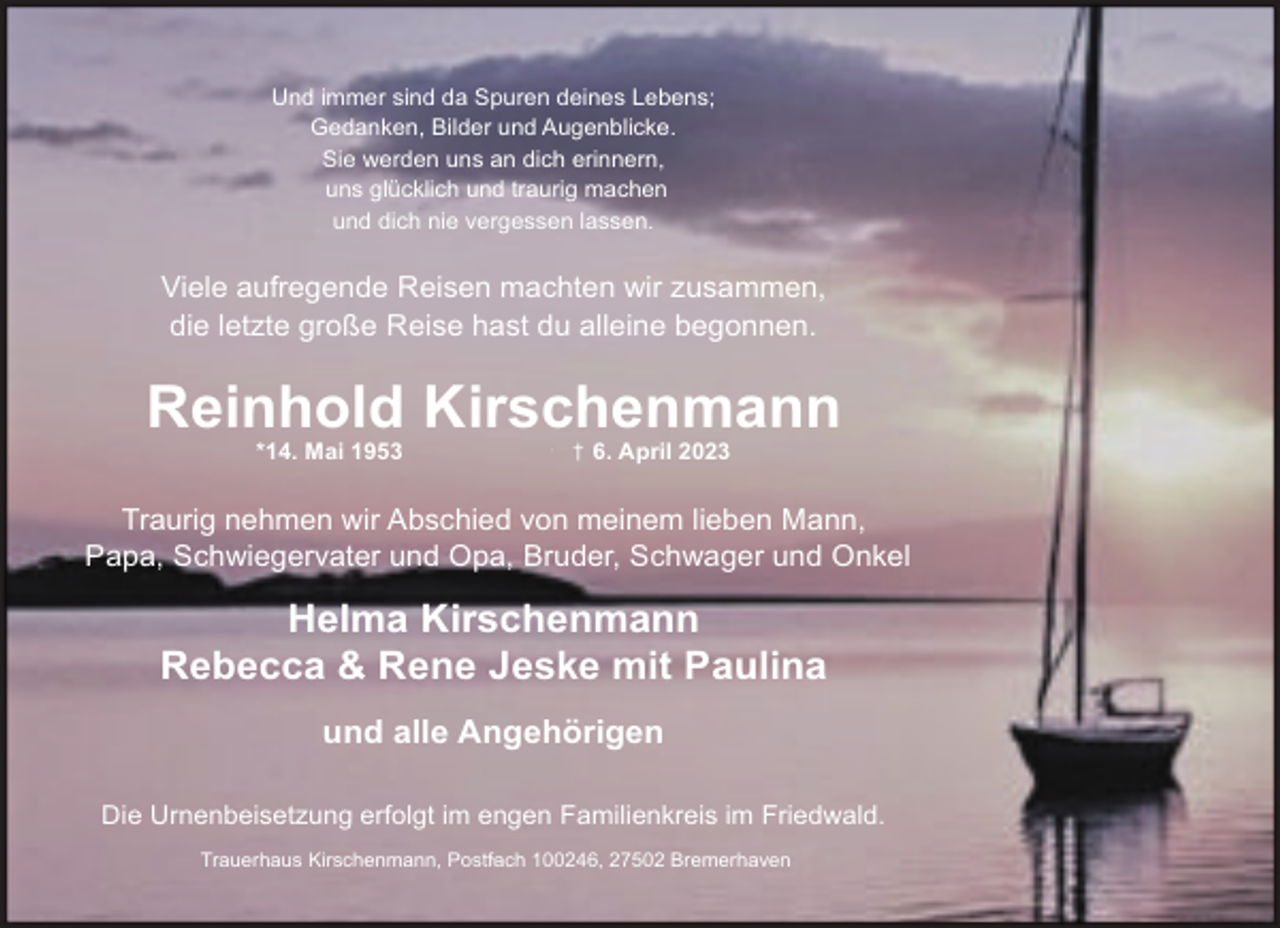 <p>Und immer sind da Spuren deines Lebens;<br />Gedanken, Bilder und Augenblicke.<br />Sie werden uns an dich erinnern,<br />uns glücklich und traurig machen<br />und dich nie vergessen lassen.</p><p>Viele aufregende Reisen machten wir zusammen,<br />die letzte große Reise hast du alleine begonnen.</p><p>Reinhold Kirschenmann<br />*14. Mai 1953</p><p>†</p><p>† 6. April 2023</p><p>Traurig nehmen wir Abschied von meinem lieben Mann,<br />Papa, Schwiegervater und Opa, Bruder, Schwager und Onkel</p><p>Helma Kirschenmann<br />Rebecca &amp; Rene Jeske mit Paulina<br />und alle Angehörigen<br />Die Urnenbeisetzung erfolgt im engen Familienkreis im Friedwald.<br />,<br />Trauerhaus Kirschenmann, Postfach<br />100246, 27502 Bremerhaven</p>