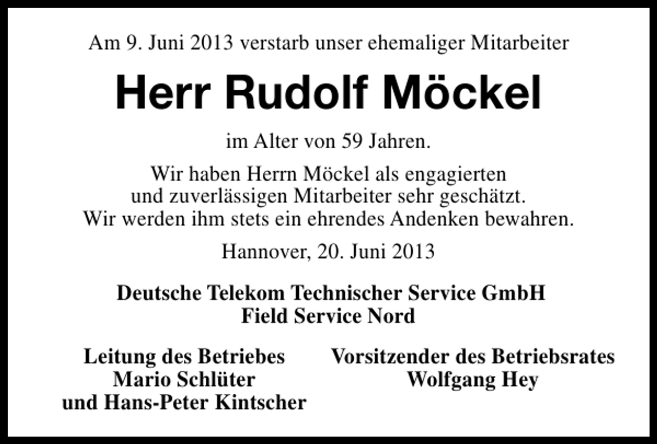 <p>Am 9. Juni 2013 verstarb unser ehemaliger Mitarbeiter</p><p>Herr Rudolf Möckel<br />im Alter von 59 Jahren.<br />Wir haben Herrn Möckel als engagierten<br />und zuverlässigen Mitarbeiter sehr geschätzt.<br />Wir werden ihm stets ein ehrendes Andenken bewahren.<br />Hannover, 20. Juni 2013<br />Deutsche Telekom Technischer Service GmbH<br />Field Service Nord<br />Leitung des Betriebes<br />Mario Schlüter<br />und Hans-Peter Kintscher</p><p>Vorsitzender des Betriebsrates<br />Wolfgang Hey</p>