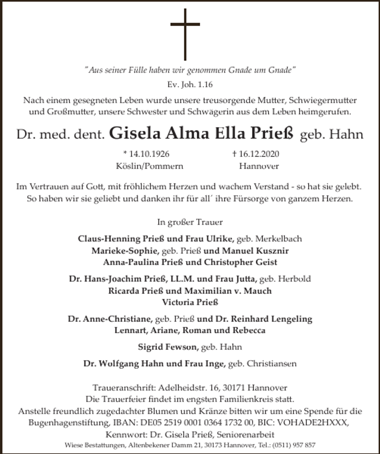 <p>"Aus seiner Fülle haben wir genommen Gnade um Gnade"<br />Ev. Joh. 1.16</p><p>Nach einem gesegneten Leben wurde unsere treusorgende Mutter, Schwiegermutter<br />und Großmutter, unsere Schwester und Schwägerin aus dem Leben heimgerufen.</p><p>Dr. med. dent. Gisela Alma</p><p>Ella Prieß</p><p>* 14.10.1926<br />Köslin/Pommern</p><p>geb. Hahn</p><p>† 16.12.2020<br />Hannover</p><p>Im Vertrauen auf Gott, mit fröhlichem Herzen und wachem Verstand ­ so hat sie gelebt.<br />So haben wir sie geliebt und danken ihr für all´ ihre Fürsorge von ganzem Herzen.<br />In großer Trauer<br />Claus­Henning Prieß und Frau Ulrike, geb. Merkelbach<br />Marieke­Sophie, geb. Prieß und Manuel Kusznir<br />Anna­Paulina Prieß und Christopher Geist<br />Dr. Hans­Joachim Prieß, LL.M. und Frau Jutta, geb. Herbold<br />Ricarda Prieß und Maximilian v. Mauch<br />Victoria Prieß<br />Dr. Anne­Christiane, geb. Prieß und Dr. Reinhard Lengeling<br />Lennart, Ariane, Roman und Rebecca<br />Sigrid Fewson, geb. Hahn<br />Dr. Wolfgang Hahn und Frau Inge, geb. Christiansen<br />Traueranschrift: Adelheidstr. 16, 30171 Hannover<br />Die Trauerfeier ﬁndet im engsten Familienkreis statt.<br />Anstelle freundlich zugedachter Blumen und Kränze bitten wir um eine Spende für die<br />Bugenhagenstiftung, IBAN: DE05 2519 0001 0364 1732 00, BIC: VOHADE2HXXX,<br />Kennwort: Dr. Gisela Prieß, Seniorenarbeit<br />Wiese Bestattungen, Altenbekener Damm 21, 30173 Hannover, Tel.: (0511) 957 857</p>