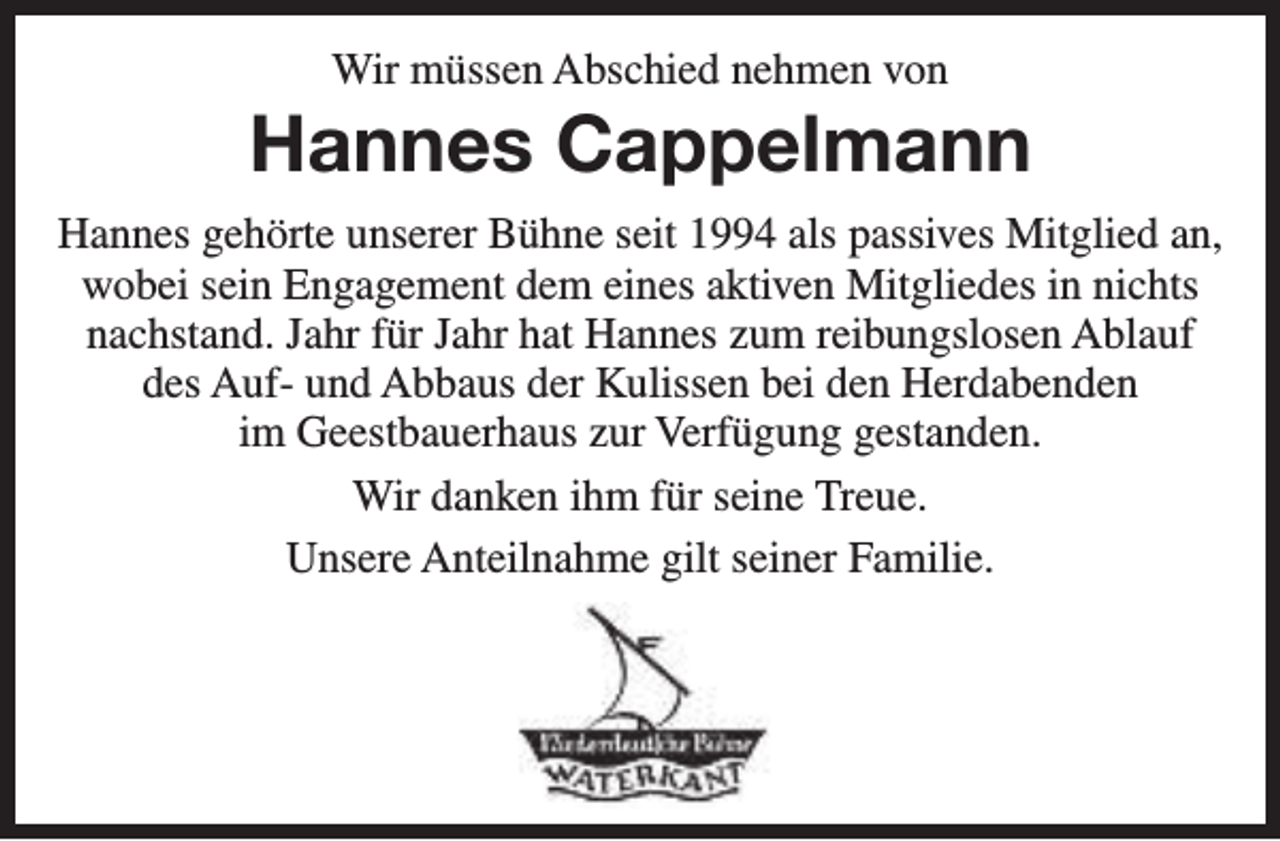 <p>Wir müssen Abschied nehmen von</p><p>Hannes Cappelmann<br />Hannes gehörte unserer Bühne seit 1994 als passives Mitglied an,<br />wobei sein Engagement dem eines aktiven Mitgliedes in nichts<br />nachstand. Jahr für Jahr hat Hannes zum reibungslosen Ablauf<br />des Auf- und Abbaus der Kulissen bei den Herdabenden<br />im Geestbauerhaus zur Verfügung gestanden.<br />Wir danken ihm für seine Treue.<br />Unsere Anteilnahme gilt seiner Familie.</p>
