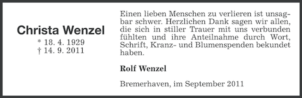 <p>Christa Wenzel<br />* 18. 4. 1929<br />† 14. 9. 2011</p><p>Einen lieben Menschen zu verlieren ist unsagbar schwer. Herzlichen Dank sagen wir allen,<br />die sich in stiller Trauer mit uns verbunden<br />fühlten und ihre Anteilnahme durch Wort,<br />Schrift, Kranz- und Blumenspenden bekundet<br />haben.</p><p>Rolf Wenzel<br />Bremerhaven, im September 2011</p>