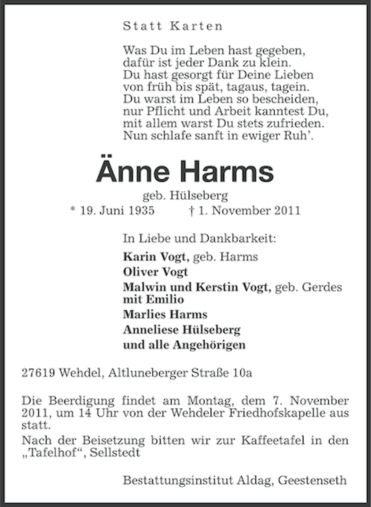 <p>Statt Karten<br />Was Du im Leben hast gegeben,<br />dafür ist jeder Dank zu klein.<br />Du hast gesorgt für Deine Lieben<br />von früh bis spät, tagaus, tagein.<br />Du warst im Leben so bescheiden,<br />nur Pflicht und Arbeit kanntest Du,<br />mit allem warst Du stets zufrieden.<br />Nun schlafe sanft in ewiger Ruh’.</p><p>Änne Harms<br />geb. Hülseberg<br />* 19. Juni 1935<br />† 1. November 2011<br />In Liebe und Dankbarkeit:<br />Karin Vogt, geb. Harms<br />Oliver Vogt<br />Malwin und Kerstin Vogt, geb. Gerdes<br />mit Emilio<br />Marlies Harms<br />Anneliese Hülseberg<br />und alle Angehörigen<br />27619 Wehdel, Altluneberger Straße 10a<br />Die Beerdigung findet am Montag, dem 7. November<br />2011, um 14 Uhr von der Wehdeler Friedhofskapelle aus<br />statt.<br />Nach der Beisetzung bitten wir zur Kaffeetafel in den<br />„Tafelhof“, Sellstedt<br />Bestattungsinstitut Aldag, Geestenseth</p>