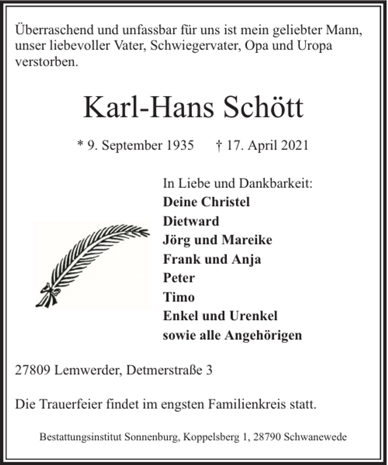 <p>Überraschend und unfassbar für uns ist mein geliebter Mann,<br />unser liebevoller Vater, Schwiegervater, Opa und Uropa<br />verstorben.</p><p>Karl-Hans Schött<br />* 9. September 1935</p><p>† 17. April 2021</p><p>In Liebe und Dankbarkeit:<br />Deine Christel<br />Dietward<br />Jörg und Mareike<br />Frank und Anja<br />Peter<br />Timo<br />Enkel und Urenkel<br />sowie alle Angehörigen<br />27809 Lemwerder, Detmerstraße 3<br />Die Trauerfeier findet im engsten Familienkreis statt.<br />Bestattungsinstitut Sonnenburg, Koppelsberg 1, 28790 Schwanewede</p>