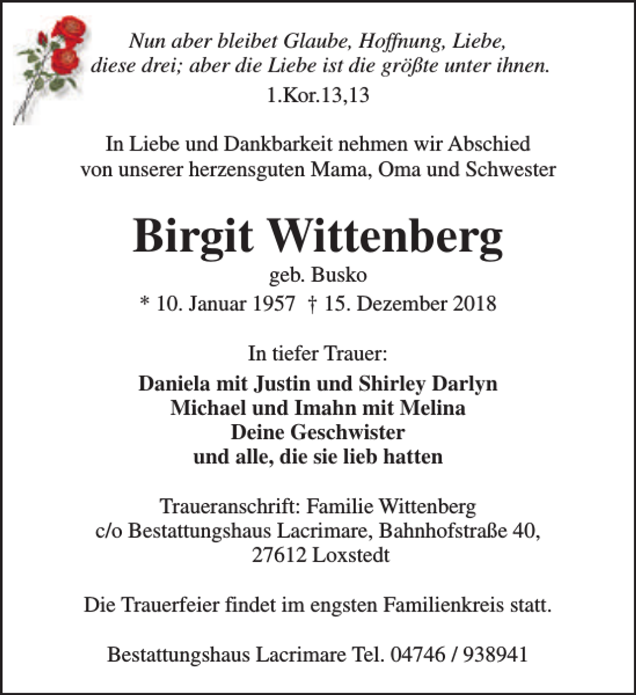 <p>Nun aber bleibet Glaube, Hoffnung, Liebe,<br />diese drei; aber die Liebe ist die größte unter ihnen.<br />1.Kor.13,13<br />In Liebe und Dankbarkeit nehmen wir Abschied<br />von unserer herzensguten Mama, Oma und Schwester</p><p>Birgit Wittenberg<br />geb. Busko<br />* 10. Januar 1957 † 15. Dezember 2018</p><p>In tiefer Trauer:<br />Daniela mit Justin und Shirley Darlyn<br />Michael und Imahn mit Melina<br />Deine Geschwister<br />und alle, die sie lieb hatten<br />Traueranschrift: Familie Wittenberg<br />c/o Bestattungshaus Lacrimare, Bahnhofstraße 40,<br />27612 Loxstedt<br />Die Trauerfeier findet im engsten Familienkreis statt.<br />Bestattungshaus Lacrimare Tel. 04746 / 938941</p>