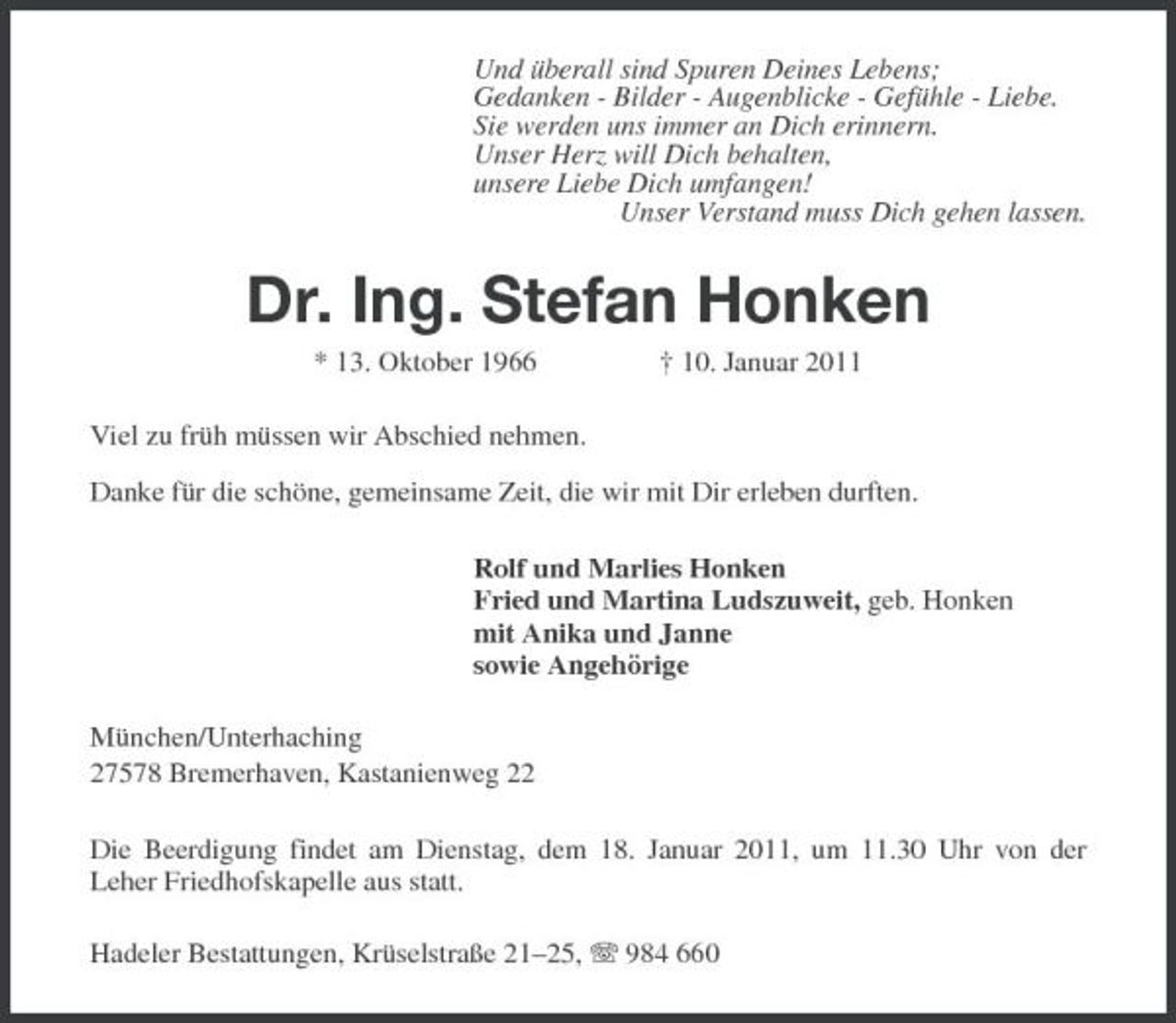 <p>Und überall sind Spuren Deines Lebens;<br />Gedanken - Bilder - Augenblicke - Gefühle - Liebe.<br />Sie werden uns immer an Dich erinnern.<br />Unser Herz will Dich behalten,<br />unsere Liebe Dich umfangen!<br />Unser Verstand muss Dich gehen lassen.<br />Dr. Ing. Stefan Honken<br />* 13. Oktober 1966 † 10. Januar 2011<br />Viel zu früh müssen wir Abschied nehmen.</p><p>Danke für die schöne, gemeinsame Zeit, die wir mit Dir erleben durften.<br />Rolf und Marlies Honken<br />Fried und Martina Ludszuweit, geb. Honken<br />mit Anika und Janne<br />sowie Angehörige<br />München/Unterhaching<br />27578 Bremerhaven, Kastanienweg 22<br />Die Beerdigung findet am Dienstag, dem 18. Januar 2011, um 11.30 Uhr von der<br />Leher Friedhofskapelle aus statt.<br />Hadeler Bestattungen, Krüselstraße 21–25, T 984 660</p>