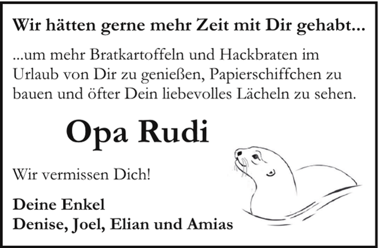 <p>Wir hätten gerne mehr Zeit mit Dir gehabt...<br />...um mehr Bratkartoffeln und Hackbraten im<br />Urlaub von Dir zu genießen, Papierschiffchen zu<br />bauen und öfter Dein liebevolles Lächeln zu sehen.</p><p>Opa Rudi<br />Wir vermissen Dich!<br />Deine Enkel<br />Denise, Joel, Elian und Amiass</p>