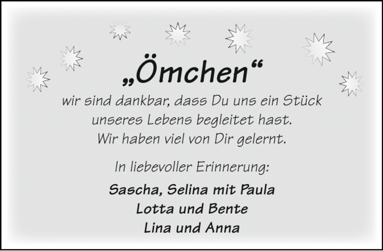 <p>„Ömchen“</p><p>wir sind dankbar, dass Du uns ein Stück<br />unseres Lebens begleitet hast.<br />Wir haben viel von Dir gelernt.<br />In liebevoller Erinnerung:<br />Sascha, Selina mit Paula<br />Lotta und Bente<br />Lina und Anna</p>