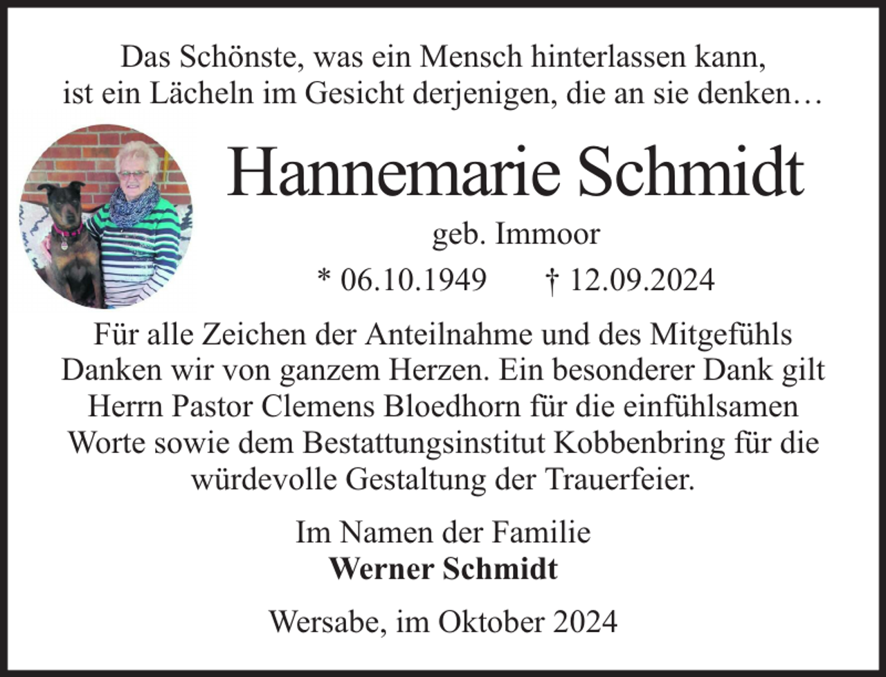 <p>Das Schönste, was ein Mensch hinterlassen kann,<br />ist ein Lächeln im Gesicht derjenigen, die an sie denken…</p><p>Hannemarie Schmidt<br />geb. Immoor<br />* 06.10.1949<br />† 12.09.2024</p><p>Für alle Zeichen der Anteilnahme und des Mitgefühls<br />Danken wir von ganzem Herzen. Ein besonderer Dank gilt<br />Herrn Pastor Clemens Bloedhorn für die einfühlsamen<br />Worte sowie dem Bestattungsinstitut Kobbenbring für die<br />würdevolle Gestaltung der Trauerfeier.<br />Im Namen der Familie<br />Werner Schmidt<br />Wersabe, im Oktober 2024</p>