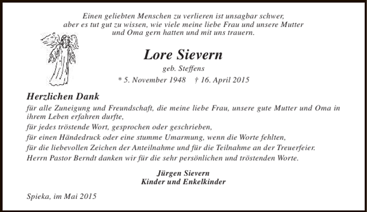 <p>Einen geliebten Menschen zu verlieren ist unsagbar schwer,<br />aber es tut gut zu wissen, wie viele meine liebe Frau und unsere Mutter<br />und Oma gern hatten und mit uns trauern.</p><p>Lore Sievern</p><p>geb. Steffens<br />* 5. November 1948 † 16. April 2015</p><p>Herzlichen Dank</p><p>für alle Zuneigung und Freundschaft, die meine liebe Frau, unsere gute Mutter und Oma in<br />ihrem Leben erfahren durfte,<br />für jedes tröstende Wort, gesprochen oder geschrieben,<br />für einen Händedruck oder eine stumme Umarmung, wenn die Worte fehlten,<br />für die liebevollen Zeichen der Anteilnahme und für die Teilnahme an der Treuerfeier.<br />Herrn Pastor Berndt danken wir für die sehr persönlichen und tröstenden Worte.<br />Jürgen Sievern<br />Kinder und Enkelkinder<br />Spieka, im Mai 2015</p>