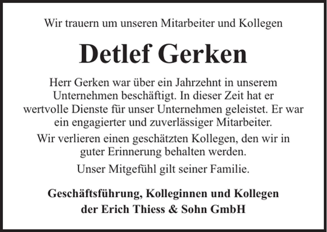<p>Wir trauern um unseren Mitarbeiter und Kollegen</p><p>Detlef Gerken<br />Herr Gerken war über ein Jahrzehnt in unserem<br />Unternehmen beschäftigt. In dieser Zeit hat er<br />wertvolle Dienste für unser Unternehmen geleistet. Er war<br />ein engagierter und zuverlässiger Mitarbeiter.<br />Wir verlieren einen geschätzten Kollegen, den wir in<br />guter Erinnerung behalten werden.<br />Unser Mitgefühl gilt seiner Familie.<br />Geschäftsführung, Kolleginnen und Kollegen<br />der Erich Thiess &amp; Sohn GmbH</p>