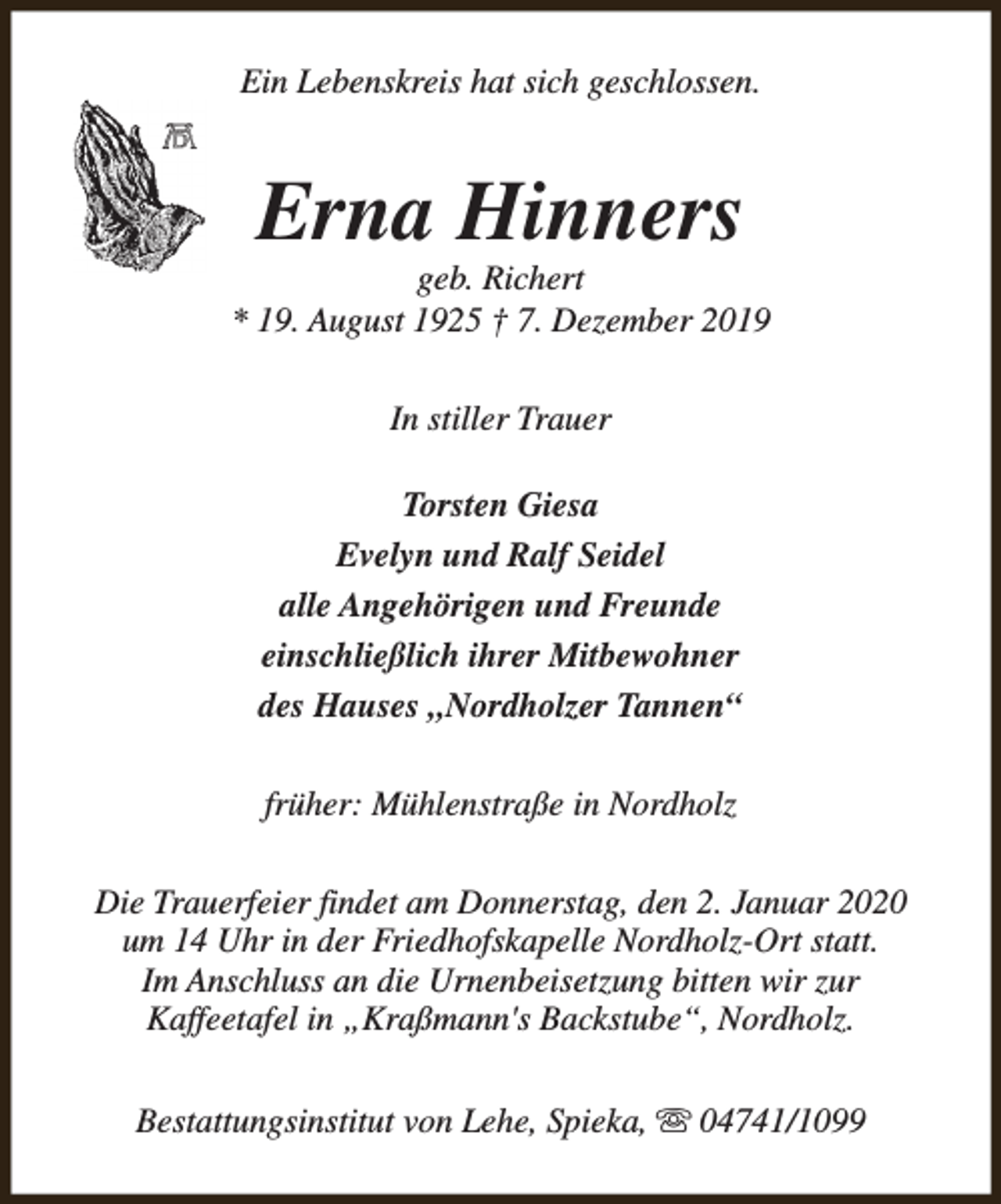 <p>Ein Lebenskreis hat sich geschlossen.</p><p>Erna Hinners</p><p>geb. Richert<br />* 19. August 1925 † 7. Dezember 2019<br />In stiller Trauer<br />Torsten Giesa<br />Evelyn und Ralf Seidel<br />alle Angehörigen und Freunde<br />einschließlich ihrer Mitbewohner<br />des Hauses „Nordholzer Tannen“<br />früher: Mühlenstraße in Nordholz<br />Die Trauerfeier findet am Donnerstag, den 2. Januar 2020<br />um 14 Uhr in der Friedhofskapelle Nordholz-Ort statt.<br />Im Anschluss an die Urnenbeisetzung bitten wir zur<br />Kaffeetafel in „Kraßmann's Backstube“, Nordholz.<br />Bestattungsinstitut von Lehe, Spieka, s 04741/1099</p>