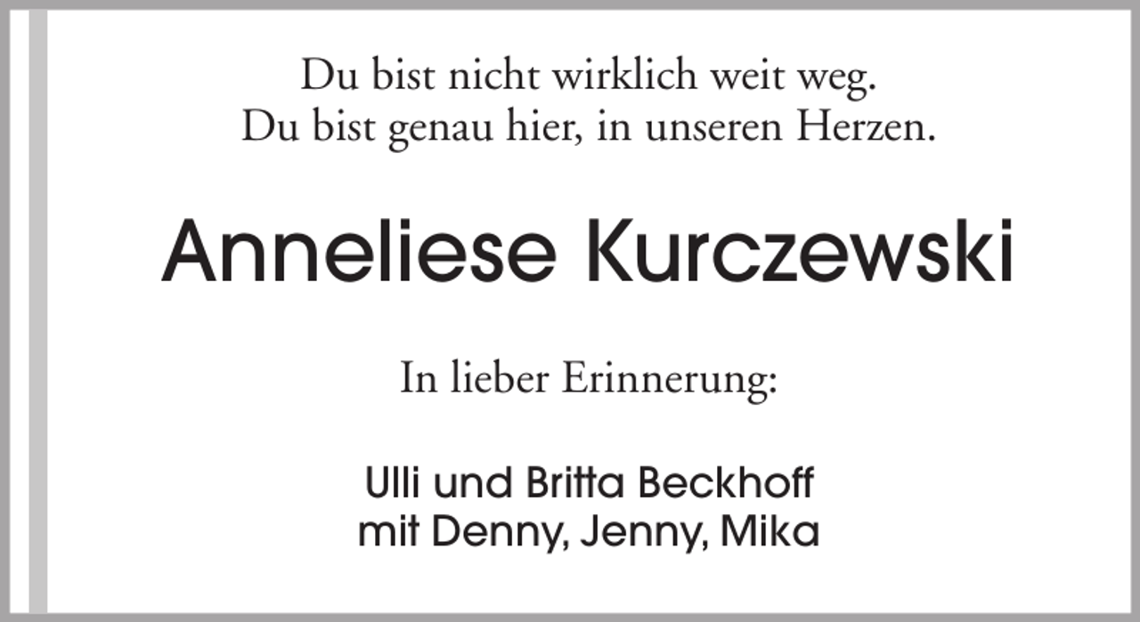 <p>Du bist nicht wirklich weit weg.<br />Du bist genau hier, in unseren Herzen.</p><p>Anneliese Kurczewski<br />In lieber Erinnerung:<br />Ulli und Britta Beckhoff<br />mit Denny, Jenny, Mika</p>