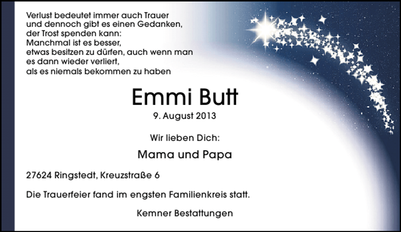 <p>Verlust bedeutet immer auch Trauer<br />und dennoch gibt es einen Gedanken,<br />der Trost spenden kann:<br />Manchmal ist es besser,<br />etwas besitzen zu dürfen, auch wenn man<br />es dann wieder verliert,<br />als es niemals bekommen zu haben</p><p>Emmi Butt<br />9. August 2013</p><p>Wir lieben Dich:</p><p>Mama und Papa<br />27624 Ringstedt, Kreuzstraße 6<br />Die Trauerfeier fand im engsten Familienkreis statt.<br />Kemner Bestattungen</p>