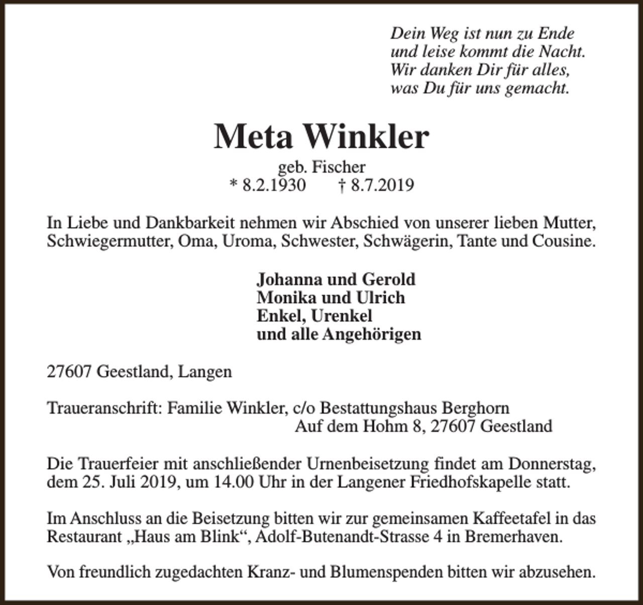 <p>Dein Weg ist nun zu Ende<br />und leise kommt die Nacht.<br />Wir danken Dir für alles,<br />was Du für uns gemacht.</p><p>Meta Winkler<br />geb. Fischer<br />* 8.2.1930<br />† 8.7.2019</p><p>In Liebe und Dankbarkeit nehmen wir Abschied von unserer lieben Mutter,<br />Schwiegermutter, Oma, Uroma, Schwester, Schwägerin, Tante und Cousine.<br />Johanna und Gerold<br />Monika und Ulrich<br />Enkel, Urenkel<br />und alle Angehörigen<br />27607 Geestland, Langen<br />Traueranschrift: Familie Winkler, c/o Bestattungshaus Berghorn<br />Auf dem Hohm 8, 27607 Geestland<br />Die Trauerfeier mit anschließender Urnenbeisetzung findet am Donnerstag,<br />dem 25. Juli 2019, um 14.00 Uhr in der Langener Friedhofskapelle statt.<br />Im Anschluss an die Beisetzung bitten wir zur gemeinsamen Kaffeetafel in das<br />Restaurant „Haus am Blink“, Adolf-Butenandt-Strasse 4 in Bremerhaven.<br />Von freundlich zugedachten Kranz- und Blumenspenden bitten wir abzusehen.</p>
