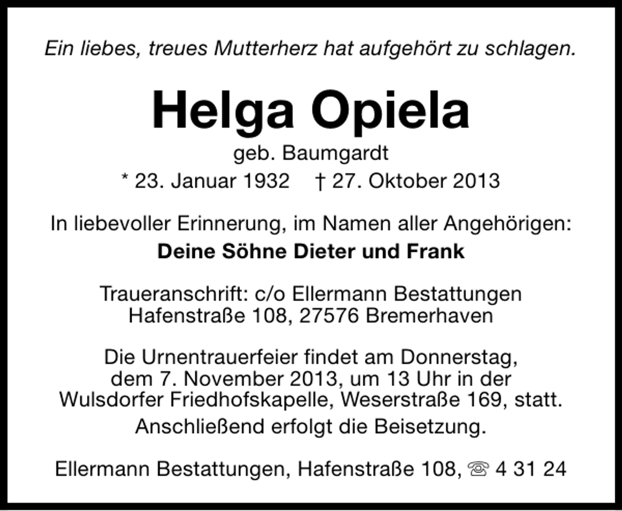 <p>Ein liebes, treues Mutterherz hat aufgehört zu schlagen.</p><p>Helga Opiela</p><p>geb. Baumgardt<br />* 23. Januar 1932 † 27. Oktober 2013<br />In liebevoller Erinnerung, im Namen aller Angehörigen:<br />Deine Söhne Dieter und Frank<br />Traueranschrift: c/o Ellermann Bestattungen<br />Hafenstraße 108, 27576 Bremerhaven<br />Die Urnentrauerfeier findet am Donnerstag,<br />dem 7. November 2013, um 13 Uhr in der<br />Wulsdorfer Friedhofskapelle, Weserstraße 169, statt.<br />Anschließend erfolgt die Beisetzung.<br />Ellermann Bestattungen, Hafenstraße 108, s 4 31 24</p>