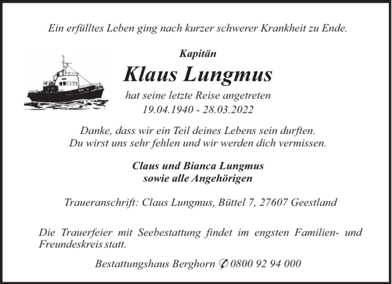 <p>Ein erfülltes Leben ging nach kurzer schwerer Krankheit zu Ende.<br />Kapitän</p><p>Klaus Lungmus<br />hat seine letzte Reise angetreten<br />19.04.1940 - 28.03.2022<br />Danke, dass wir ein Teil deines Lebens sein durften.<br />Du wirst uns sehr fehlen und wir werden dich vermissen.<br />Claus und Bianca Lungmus<br />sowie alle Angehörigen<br />Traueranschrift: Claus Lungmus, Büttel 7, 27607 Geestland<br />Die Trauerfeier mit Seebestattung findet im engsten Familien- und<br />Freundeskreis statt.<br />Bestattungshaus Berghorn * 0800 92 94 000</p>
