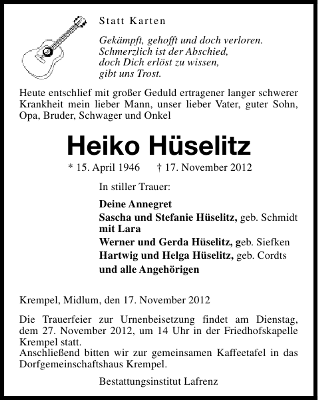 <p>Statt Karten<br />Gekämpft, gehofft und doch verloren.<br />Schmerzlich ist der Abschied,<br />doch Dich erlöst zu wissen,<br />gibt uns Trost.<br />Heute entschlief mit großer Geduld ertragener langer schwerer<br />Krankheit mein lieber Mann, unser lieber Vater, guter Sohn,<br />Opa, Bruder, Schwager und Onkel</p><p>Heiko Hüselitz<br />* 15. April 1946</p><p>† 17. November 2012</p><p>In stiller Trauer:<br />Deine Annegret<br />Sascha und Stefanie Hüselitz, geb. Schmidt<br />mit Lara<br />Werner und Gerda Hüselitz, geb. Siefken<br />Hartwig und Helga Hüselitz, geb. Cordts<br />und alle Angehörigen<br />Krempel, Midlum, den 17. November 2012<br />Die Trauerfeier zur Urnenbeisetzung findet am Dienstag,<br />dem 27. November 2012, um 14 Uhr in der Friedhofskapelle<br />Krempel statt.<br />Anschließend bitten wir zur gemeinsamen Kaffeetafel in das<br />Dorfgemeinschaftshaus Krempel.<br />Bestattungsinstitut Lafrenz</p>