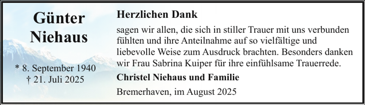 <p>Günter<br />Niehaus<br />* 8. September 1940<br />† 21. Juli 2025</p><p>Herzlichen Dank<br />sagen wir allen, die sich in stiller Trauer mit uns verbunden<br />fühlten und ihre Anteilnahme auf so vielfältige und<br />liebevolle Weise zum Ausdruck brachten. Besonders danken<br />wir Frau Sabrina Kuiper für ihre einfühlsame Trauerrede.<br />Christel Niehaus und Familie<br />Bremerhaven, im August 2025</p>