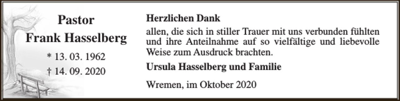 <p>Pastor<br />Frank Hasselberg<br />* 13. 03. 1962<br />† 14. 09. 2020</p><p>Herzlichen Dank<br />allen, die sich in stiller Trauer mit uns verbunden fühlten<br />und ihre Anteilnahme auf so vielfältige und liebevolle<br />Weise zum Ausdruck brachten.<br />Ursula Hasselberg und Familie<br />Wremen, im Oktober 2020</p>